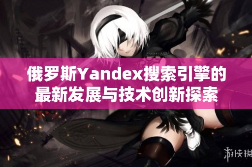俄罗斯Yandex搜索引擎的最新发展与技术创新探索