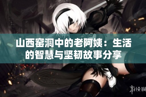 山西窑洞中的老阿姨：生活的智慧与坚韧故事分享