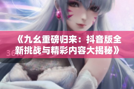 《九幺重磅归来：抖音版全新挑战与精彩内容大揭秘》