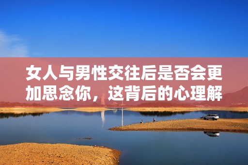 女人与男性交往后是否会更加思念你，这背后的心理解析