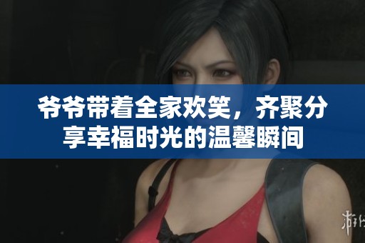 爷爷带着全家欢笑，齐聚分享幸福时光的温馨瞬间