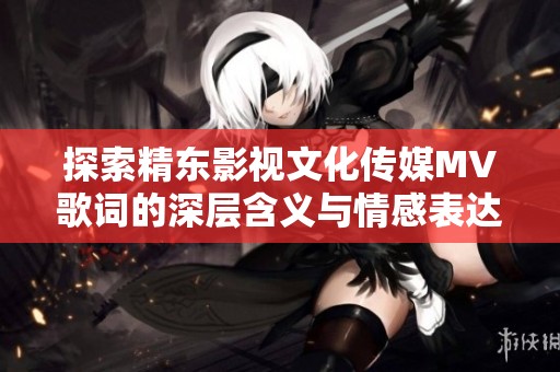 探索精东影视文化传媒MV歌词的深层含义与情感表达