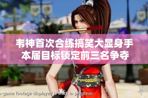 韦神首次合练搞笑大显身手 本届目标锁定前三名争夺第一