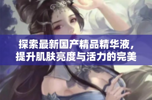 探索最新国产精品精华液，提升肌肤亮度与活力的完美选择