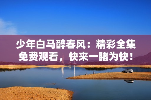 少年白马醉春风：精彩全集免费观看，快来一睹为快！