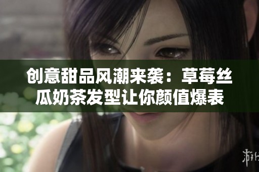 创意甜品风潮来袭：草莓丝瓜奶茶发型让你颜值爆表