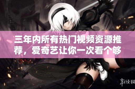 三年内所有热门视频资源推荐，爱奇艺让你一次看个够