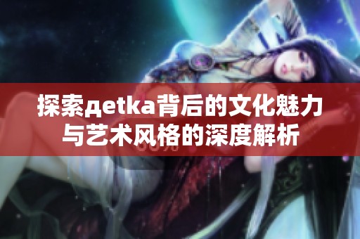 探索дetka背后的文化魅力与艺术风格的深度解析