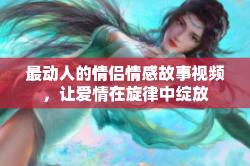最动人的情侣情感故事视频，让爱情在旋律中绽放