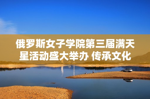 俄罗斯女子学院第三届满天星活动盛大举办 传承文化与友谊