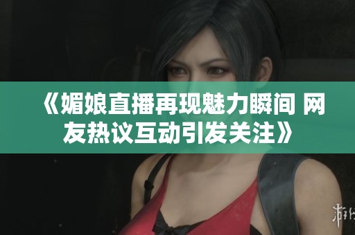 《媚娘直播再现魅力瞬间 网友热议互动引发关注》