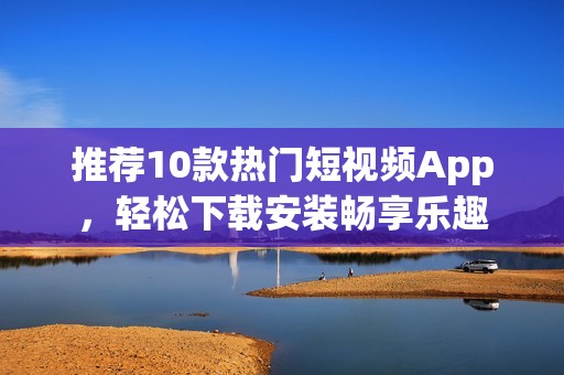 推荐10款热门短视频App，轻松下载安装畅享乐趣