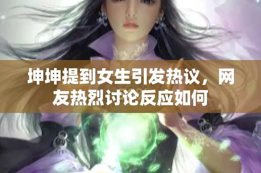 坤坤提到女生引发热议，网友热烈讨论反应如何