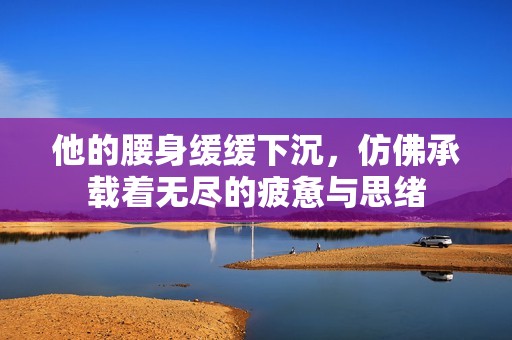 他的腰身缓缓下沉，仿佛承载着无尽的疲惫与思绪