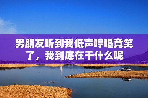 男朋友听到我低声哼唱竟笑了，我到底在干什么呢