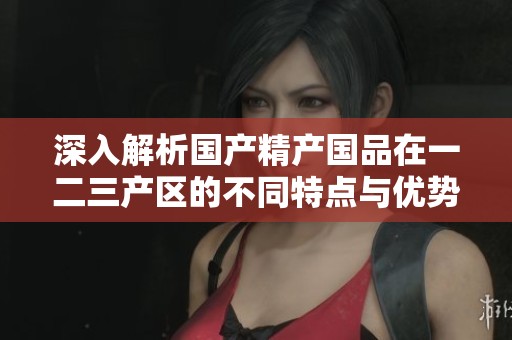 深入解析国产精产国品在一二三产区的不同特点与优势