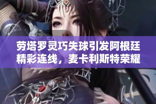 劳塔罗灵巧失球引发阿根廷精彩连线，麦卡利斯特荣耀时刻