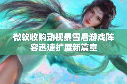 微软收购动视暴雪后游戏阵容迅速扩展新篇章