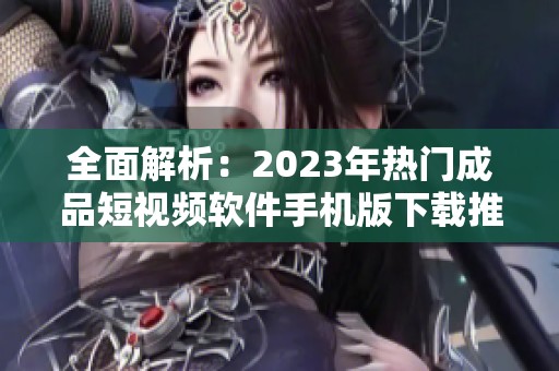全面解析：2023年热门成品短视频软件手机版下载推荐