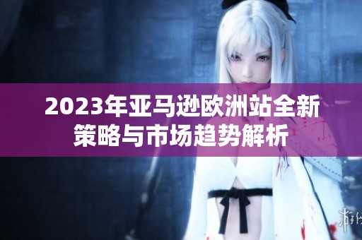 2023年亚马逊欧洲站全新策略与市场趋势解析