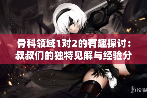 骨科领域1对2的有趣探讨：叔叔们的独特见解与经验分享