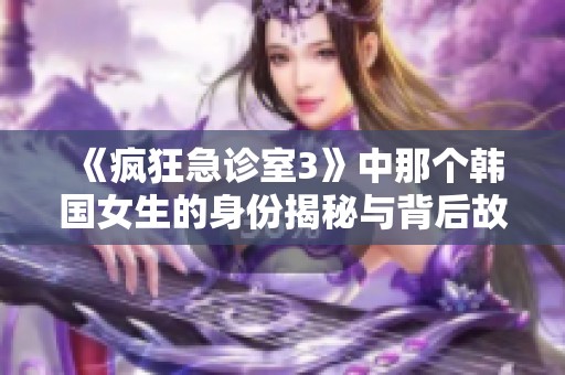 《疯狂急诊室3》中那个韩国女生的身份揭秘与背后故事