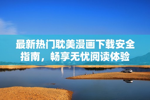 最新热门耽美漫画下载安全指南，畅享无忧阅读体验
