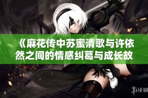 《麻花传中苏蜜清歌与许依然之间的情感纠葛与成长故事》