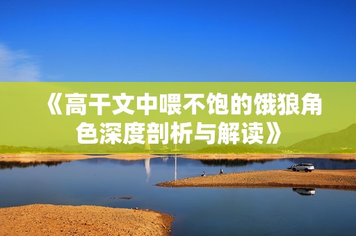 《高干文中喂不饱的饿狼角色深度剖析与解读》