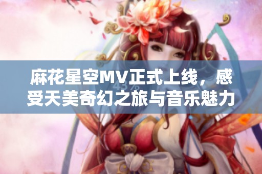 麻花星空MV正式上线，感受天美奇幻之旅与音乐魅力