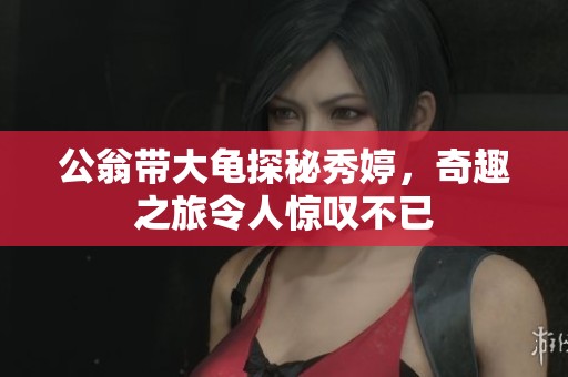 公翁带大龟探秘秀婷，奇趣之旅令人惊叹不已
