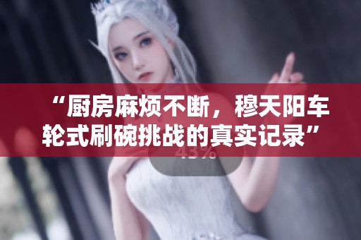 “厨房麻烦不断，穆天阳车轮式刷碗挑战的真实记录”