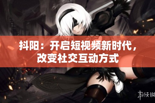 抖阳：开启短视频新时代，改变社交互动方式