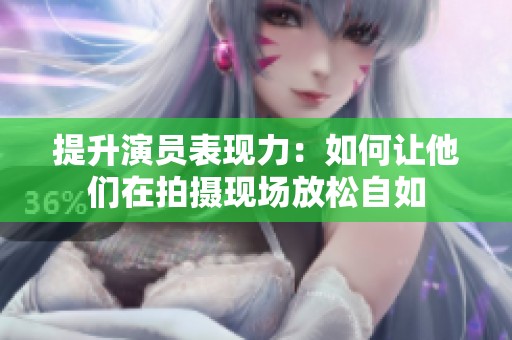 提升演员表现力：如何让他们在拍摄现场放松自如