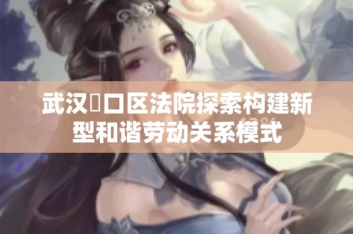 武汉硚口区法院探索构建新型和谐劳动关系模式