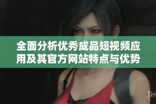 全面分析优秀成品短视频应用及其官方网站特点与优势