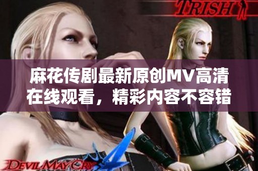 麻花传剧最新原创MV高清在线观看，精彩内容不容错过