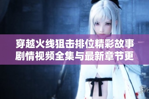 穿越火线狙击排位精彩故事剧情视频全集与最新章节更新分享