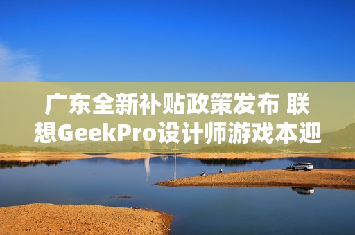 广东全新补贴政策发布 联想GeekPro设计师游戏本迎来优惠新机遇