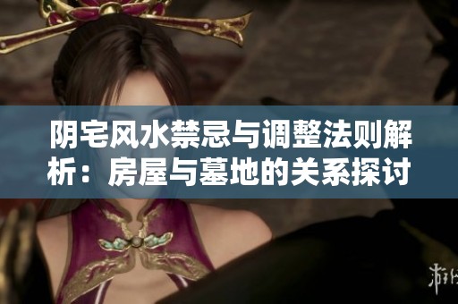 阴宅风水禁忌与调整法则解析：房屋与墓地的关系探讨