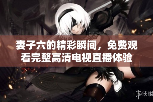 妻子六的精彩瞬间，免费观看完整高清电视直播体验