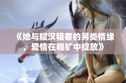 《她与糙汉租客的另类情缘，爱情在粗犷中绽放》
