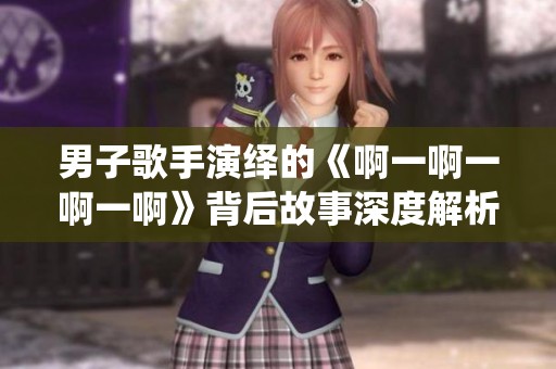 男子歌手演绎的《啊一啊一啊一啊》背后故事深度解析