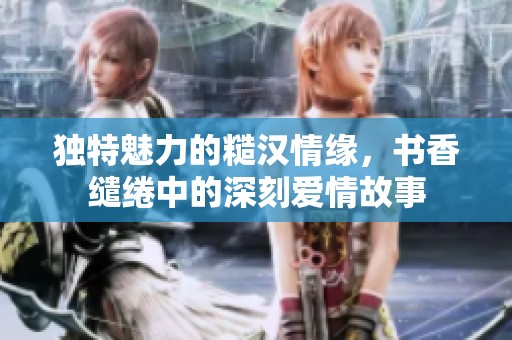 独特魅力的糙汉情缘，书香缱绻中的深刻爱情故事