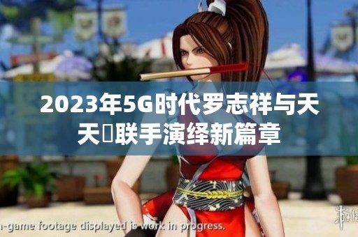 2023年5G时代罗志祥与天天奭联手演绎新篇章