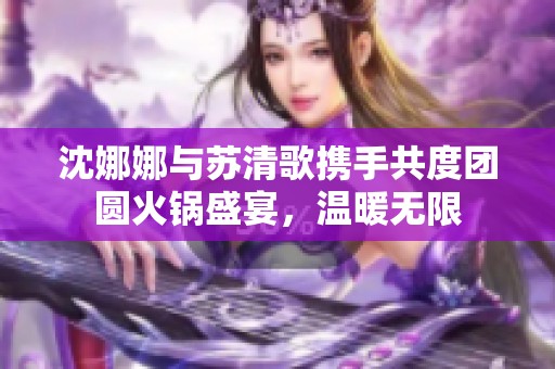 沈娜娜与苏清歌携手共度团圆火锅盛宴，温暖无限