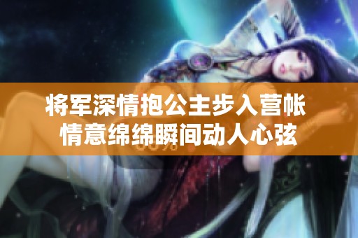 将军深情抱公主步入营帐 情意绵绵瞬间动人心弦