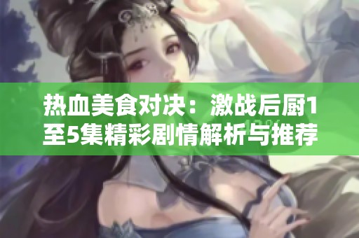 热血美食对决：激战后厨1至5集精彩剧情解析与推荐