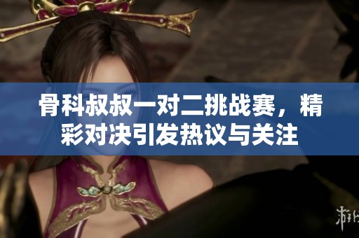 骨科叔叔一对二挑战赛，精彩对决引发热议与关注