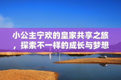 小公主宁欢的皇家共享之旅，探索不一样的成长与梦想